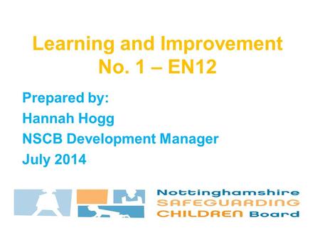 Prepared by: Hannah Hogg NSCB Development Manager July 2014 Learning and Improvement No. 1 – EN12.