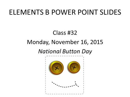 ELEMENTS B POWER POINT SLIDES Class #32 Monday, November 16, 2015 National Button Day.