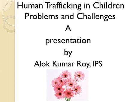 Human Trafficking in Children Problems and Challenges A presentation by Alok Kumar Roy, IPS.