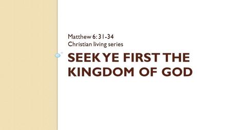 SEEK YE FIRST THE KINGDOM OF GOD Matthew 6: 31-34 Christian living series.