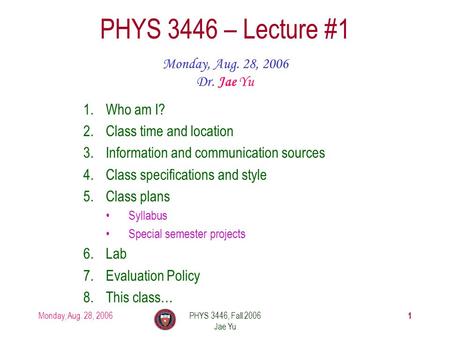 Monday, Aug. 28, 2006PHYS 3446, Fall 2006 Jae Yu 1 PHYS 3446 – Lecture #1 Monday, Aug. 28, 2006 Dr. Jae Yu 1.Who am I? 2.Class time and location 3.Information.