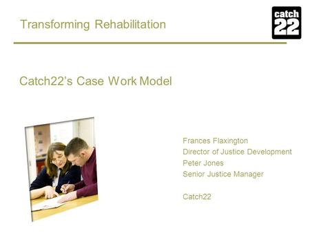 Transforming Rehabilitation Catch22’s Case Work Model Frances Flaxington Director of Justice Development Peter Jones Senior Justice Manager Catch22.