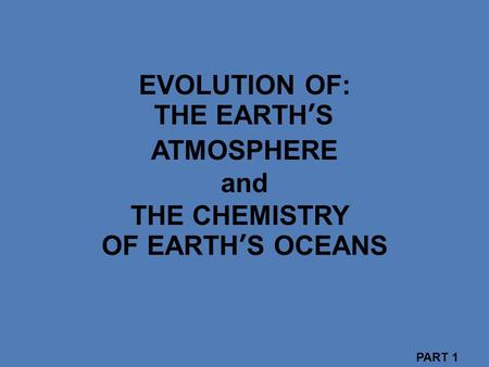 EVOLUTION OF: THE EARTH’S ATMOSPHERE and THE CHEMISTRY OF EARTH’S OCEANS PART 1.