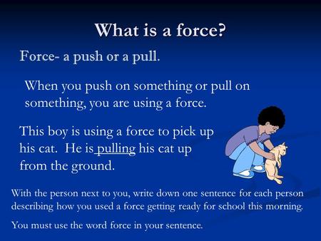 What is a force? Force- a push or a pull. When you push on something or pull on something, you are using a force. With the person next to you, write down.