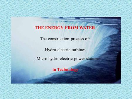 THE ENERGY FROM WATER The construction process of: -Hydro-electric turbines - Micro hydro-electric power stations in Technology.