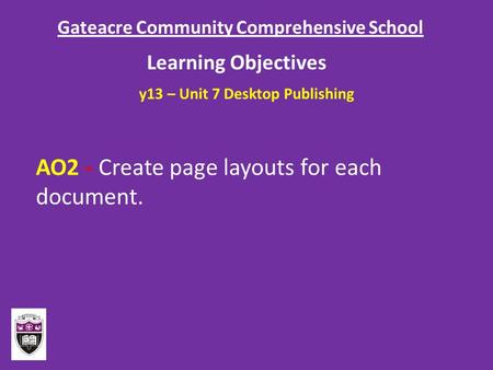 Gateacre Community Comprehensive School Learning Objectives AO2 - Create page layouts for each document. y13 – Unit 7 Desktop Publishing.