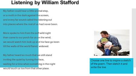 Listening by William Stafford My father could hear a little animal step, or a moth in the dark against the screen, and every far sound called the listening.