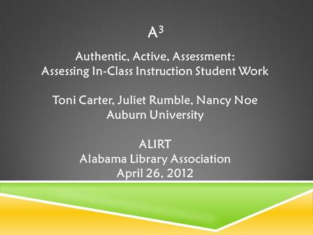 A3A3 Authentic, Active, Assessment: Assessing In-Class Instruction Student Work Toni Carter, Juliet Rumble, Nancy Noe Auburn University ALIRT Alabama Library.