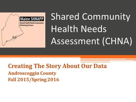 Shared Community Health Needs Assessment (CHNA) Creating The Story About Our Data Androscoggin County Fall 2015/Spring 2016.