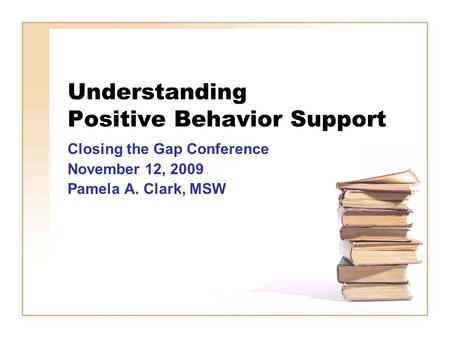 Understanding Positive Behavior Support Closing the Gap Conference November 12, 2009 Pamela A. Clark, MSW.