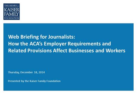 Web Briefing for Journalists: How the ACA’s Employer Requirements and Related Provisions Affect Businesses and Workers Thursday, December 18, 2014 Presented.