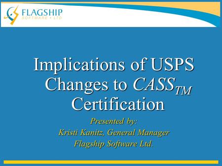 Implications of USPS Changes to CASS TM Certification Presented by: Kristi Kanitz, General Manager Flagship Software Ltd.