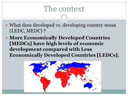 The context What does developed vs. developing country mean (LEDC, MEDC) ? More Economically Developed Countries [MEDCs] have high levels of economic development.