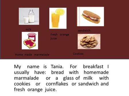 My name is Tania. For breakfast I usually have: bread with homemade marmalade or a glass of milk with cookies or cornflakes or sandwich and fresh orange.