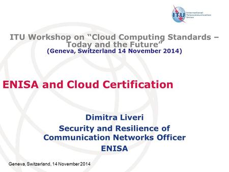 Geneva, Switzerland, 14 November 2014 ENISA and Cloud Certification Dimitra Liveri Security and Resilience of Communication Networks Officer ENISA ITU.