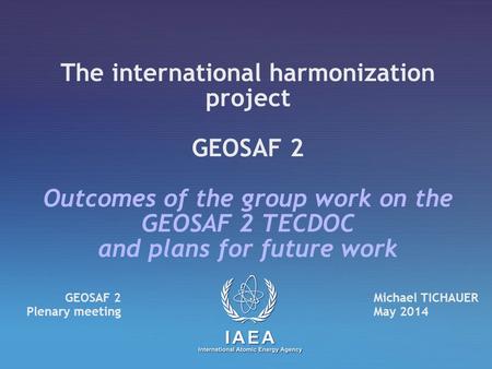 The international harmonization project GEOSAF 2 Outcomes of the group work on the GEOSAF 2 TECDOC and plans for future work Michael TICHAUER May 2014.