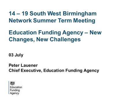 14 – 19 South West Birmingham Network Summer Term Meeting Education Funding Agency – New Changes, New Challenges 03 July Peter Lauener Chief Executive,