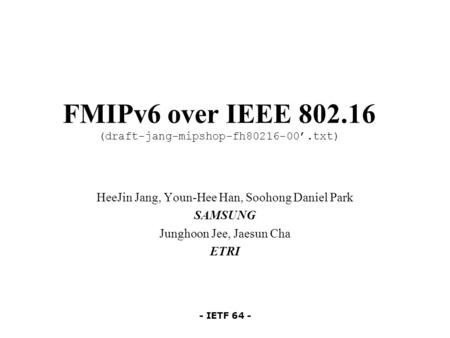 - IETF 64 - FMIPv6 over IEEE 802.16 (draft-jang-mipshop-fh80216-00’.txt) HeeJin Jang, Youn-Hee Han, Soohong Daniel Park SAMSUNG Junghoon Jee, Jaesun Cha.