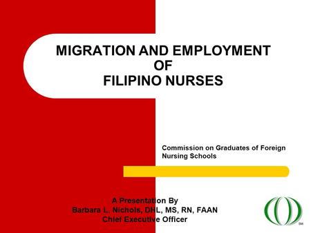 MIGRATION AND EMPLOYMENT OF FILIPINO NURSES Commission on Graduates of Foreign Nursing Schools A Presentation By Barbara L. Nichols, DHL, MS, RN, FAAN.