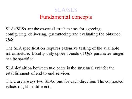 SLA/SLS Fundamental concepts SLAs/SLSs are the essential mechanisms for agreeing, configuring, delivering, guaranteeing and evaluating the obtained QoS.