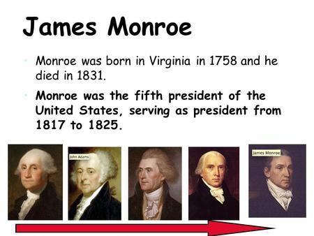 James Monroe Monroe was born in Virginia in 1758 and he died in 1831. Monroe was the fifth president of the United States, serving as president from 1817.