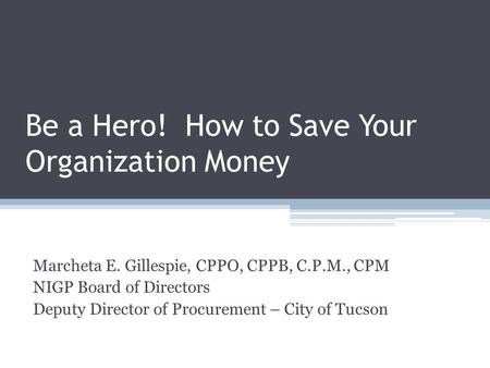 Be a Hero! How to Save Your Organization Money Marcheta E. Gillespie, CPPO, CPPB, C.P.M., CPM NIGP Board of Directors Deputy Director of Procurement –