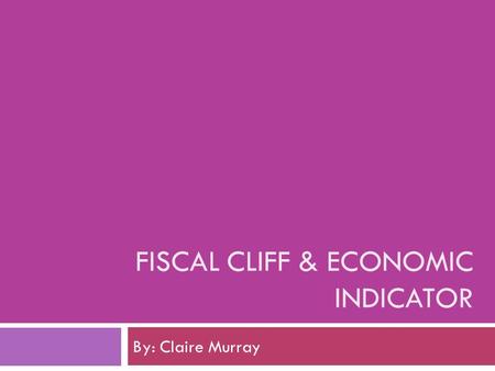 FISCAL CLIFF & ECONOMIC INDICATOR By: Claire Murray.