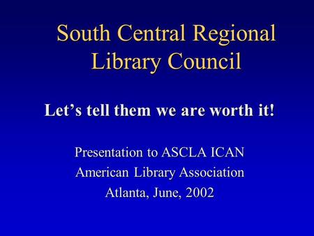 South Central Regional Library Council Let’s tell them we are worth it! Presentation to ASCLA ICAN American Library Association Atlanta, June, 2002.