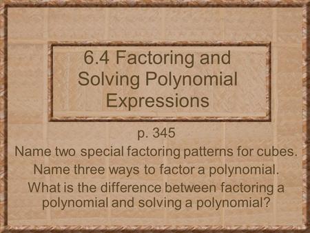 6.4 Factoring and Solving Polynomial Expressions p. 345 Name two special factoring patterns for cubes. Name three ways to factor a polynomial. What is.