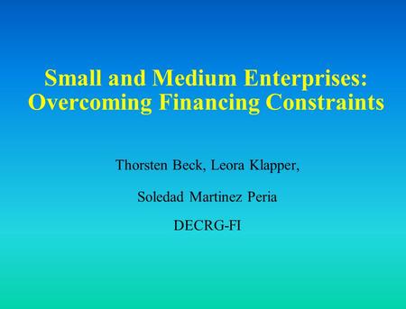 Small and Medium Enterprises: Overcoming Financing Constraints Thorsten Beck, Leora Klapper, Soledad Martinez Peria DECRG-FI.