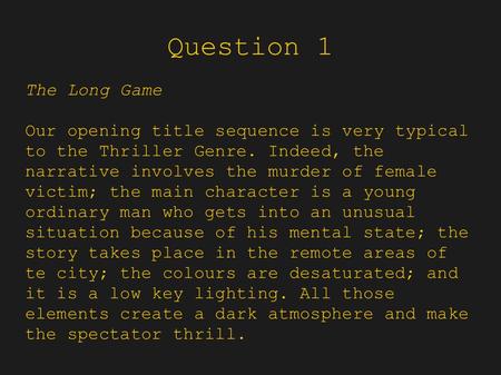 Question 1 The Long Game Our opening title sequence is very typical to the Thriller Genre. Indeed, the narrative involves the murder of female victim;