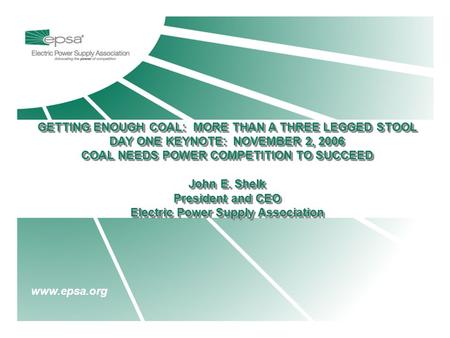 Www.epsa.org GETTING ENOUGH COAL: MORE THAN A THREE LEGGED STOOL DAY ONE KEYNOTE: NOVEMBER 2, 2006 COAL NEEDS POWER COMPETITION TO SUCCEED John E. Shelk.