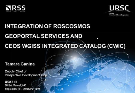 1 1 © JSC «RUSSIAN SPACE SYSTEMS» INTEGRATION OF ROSCOSMOS GEOPORTAL SERVICES AND CEOS WGISS INTEGRATED CATALOG (CWIC) Tamara Ganina Deputy Chief of Prospective.