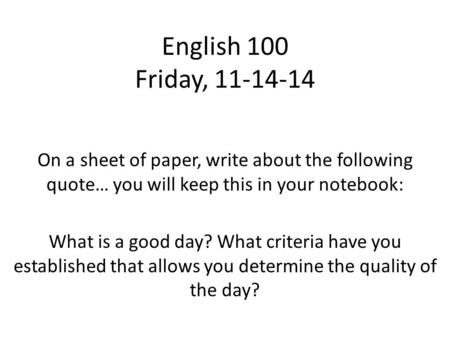 English 100 Friday, 11-14-14 On a sheet of paper, write about the following quote… you will keep this in your notebook: What is a good day? What criteria.