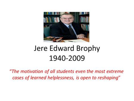 Jere Edward Brophy 1940-2009 “The motivation of all students even the most extreme cases of learned helplessness, is open to reshaping”