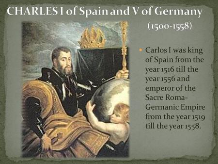 Carlos I was king of Spain from the year 1516 till the year 1556 and emperor of the Sacre Roma- Germanic Empire from the year 1519 till the year 1558.