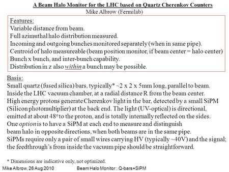 Beam Halo Monitor : Q-bars+SiPMMike Albrow, 26 Aug 2010 A Beam Halo Monitor for the LHC based on Quartz Cherenkov Counters Mike Albrow (Fermilab) Features: