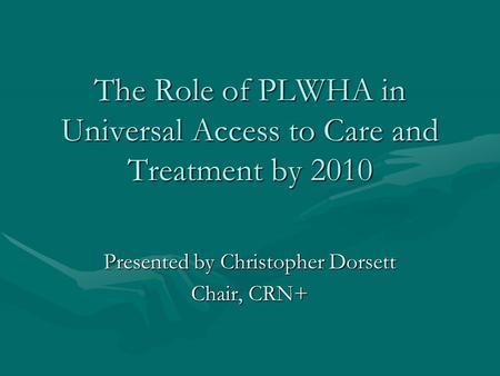 The Role of PLWHA in Universal Access to Care and Treatment by 2010 Presented by Christopher Dorsett Chair, CRN+