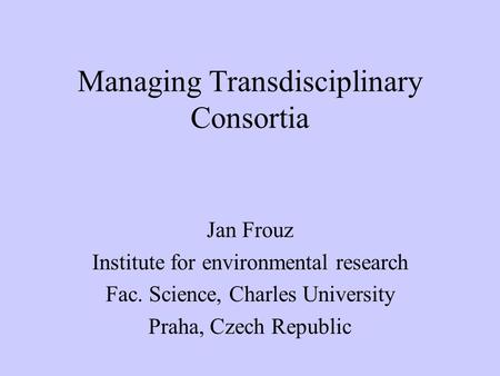 Managing Transdisciplinary Consortia Jan Frouz Institute for environmental research Fac. Science, Charles University Praha, Czech Republic.