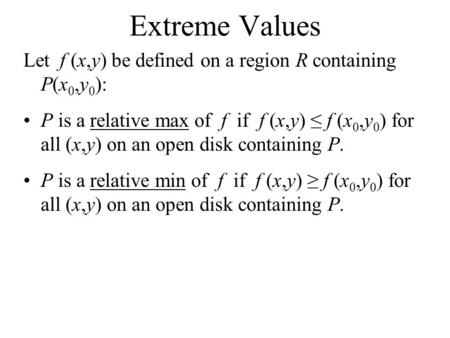 Extreme Values Let f (x,y) be defined on a region R containing P(x 0,y 0 ): P is a relative max of f if f (x,y) ≤ f (x 0,y 0 ) for all (x,y) on an open.