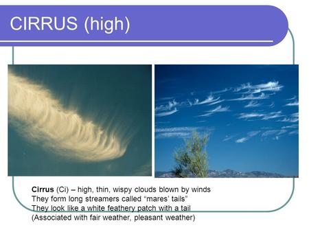 CIRRUS (high) Cirrus (Ci) – high, thin, wispy clouds blown by winds They form long streamers called “mares’ tails” They look like a white feathery patch.