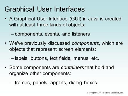 Graphical User Interfaces A Graphical User Interface (GUI) in Java is created with at least three kinds of objects: –components, events, and listeners.