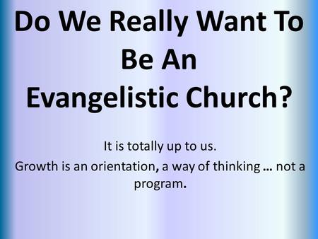 Do We Really Want To Be An Evangelistic Church? It is totally up to us. Growth is an orientation, a way of thinking … not a program.