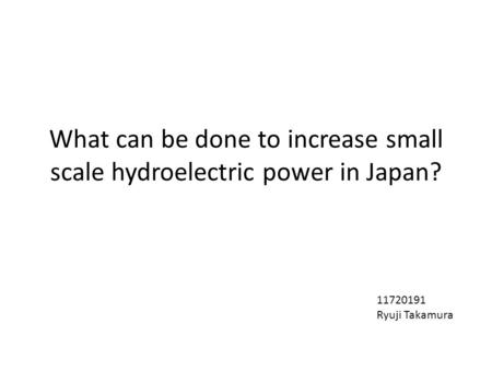 What can be done to increase small scale hydroelectric power in Japan? 11720191 Ryuji Takamura.