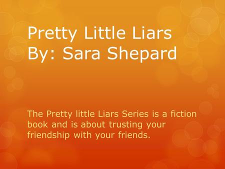 Pretty Little Liars By: Sara Shepard The Pretty little Liars Series is a fiction book and is about trusting your friendship with your friends.