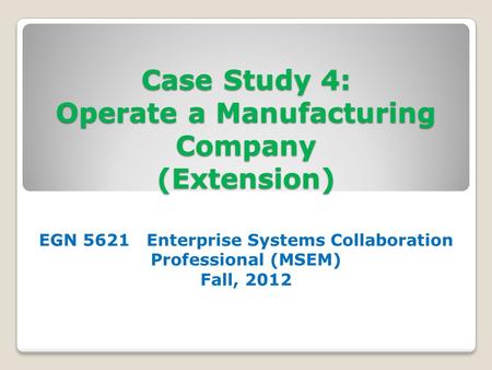 Case Study 4: Operate a Manufacturing Company (Extension) EGN 5621 Enterprise Systems Collaboration Professional (MSEM) Fall, 2012.