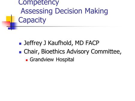 Competency Assessing Decision Making Capacity Jeffrey J Kaufhold, MD FACP Chair, Bioethics Advisory Committee, Grandview Hospital.