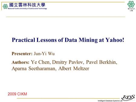 Intelligent Database Systems Lab N.Y.U.S.T. I. M. Practical Lessons of Data Mining at Yahoo! Presenter: Jun-Yi Wu Authors: Ye Chen, Dmitry Pavlov, Pavel.