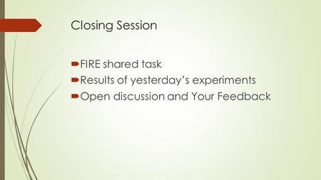 Closing Session  FIRE shared task  Results of yesterday’s experiments  Open discussion and Your Feedback.