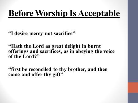 Before Worship Is Acceptable “I desire mercy not sacrifice” “Hath the Lord as great delight in burnt offerings and sacrifices, as in obeying the voice.